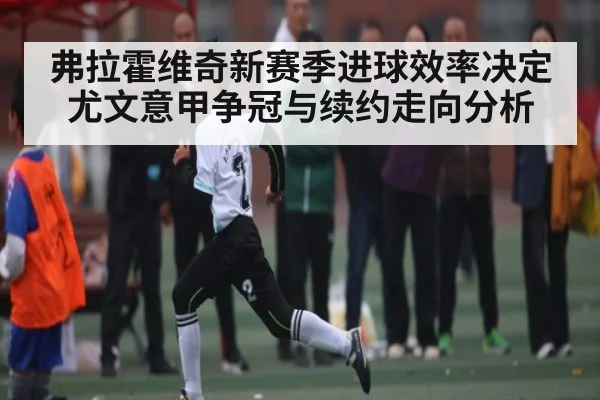 弗拉霍维奇新赛季进球效率决定尤文意甲争冠与续约走向分析 | c7c7.app